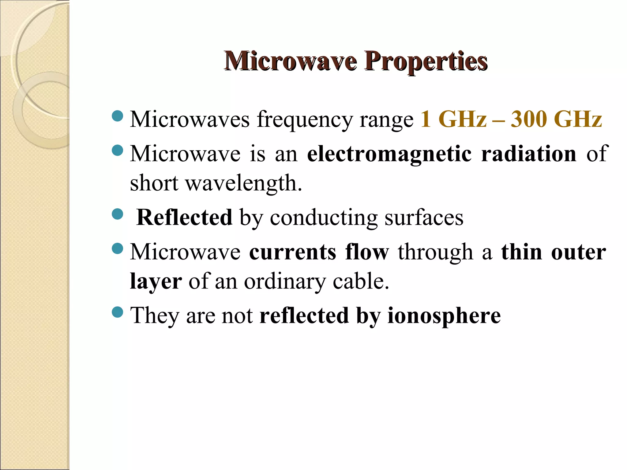 Microwave PropertiesMicrowave Properties
Microwaves frequency range 1 GHz – 300 GHz
Microwave is an electromagnetic radiation of
short wavelength.
 Reflected by conducting surfaces
Microwave currents flow through a thin outer
layer of an ordinary cable.
They are not reflected by ionosphere
 