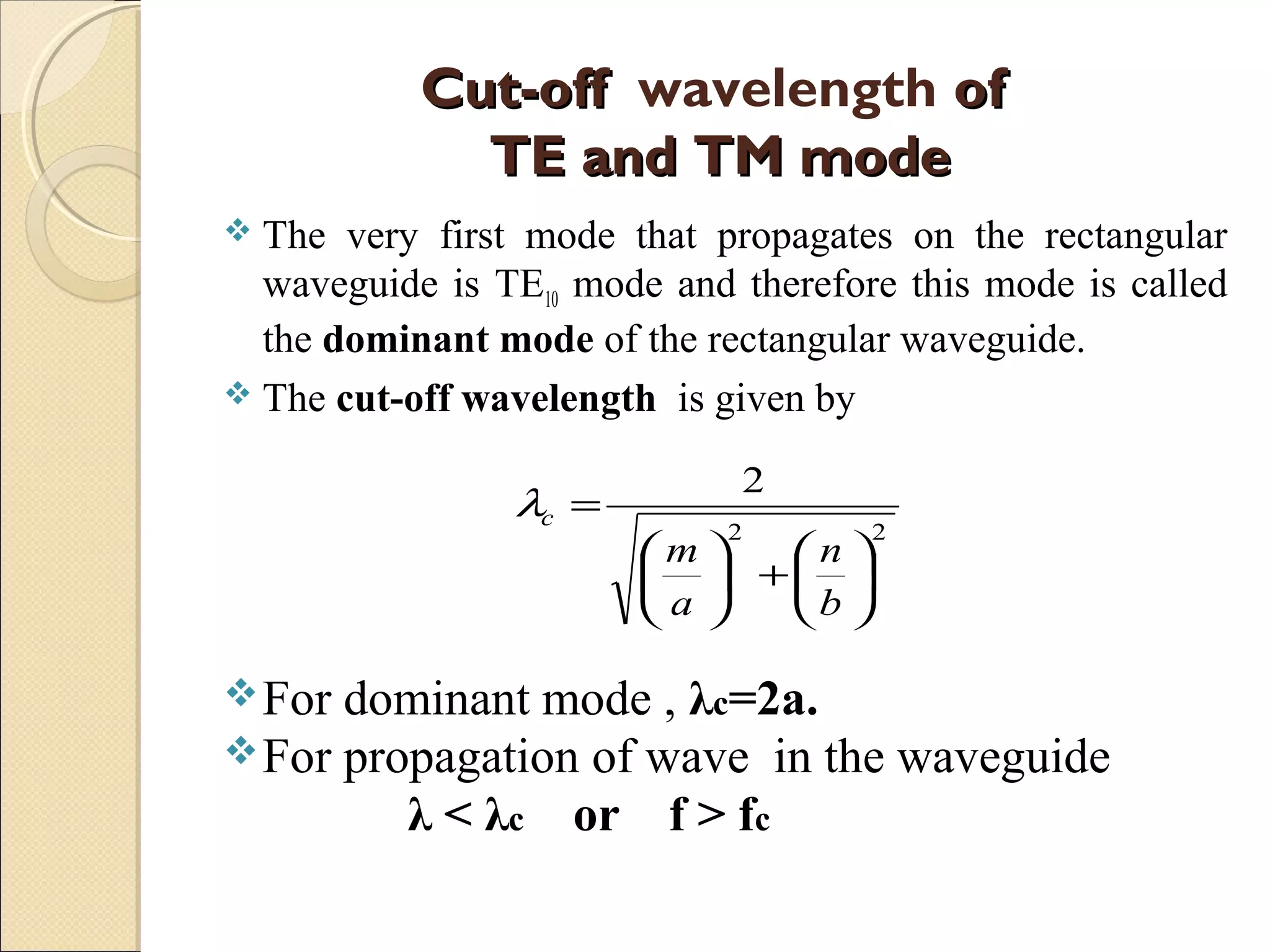 Cut-offCut-off wavelength ofof
TE and TM modeTE and TM mode
 The very first mode that propagates on the rectangular
waveguide is TE10 mode and therefore this mode is called
the dominant mode of the rectangular waveguide.
 The cut-off wavelength is given by
For dominant mode , λc=2a.
For propagation of wave in the waveguide
λ < λc or f > fc
22
2






+





=
b
n
a
m
cλ
 