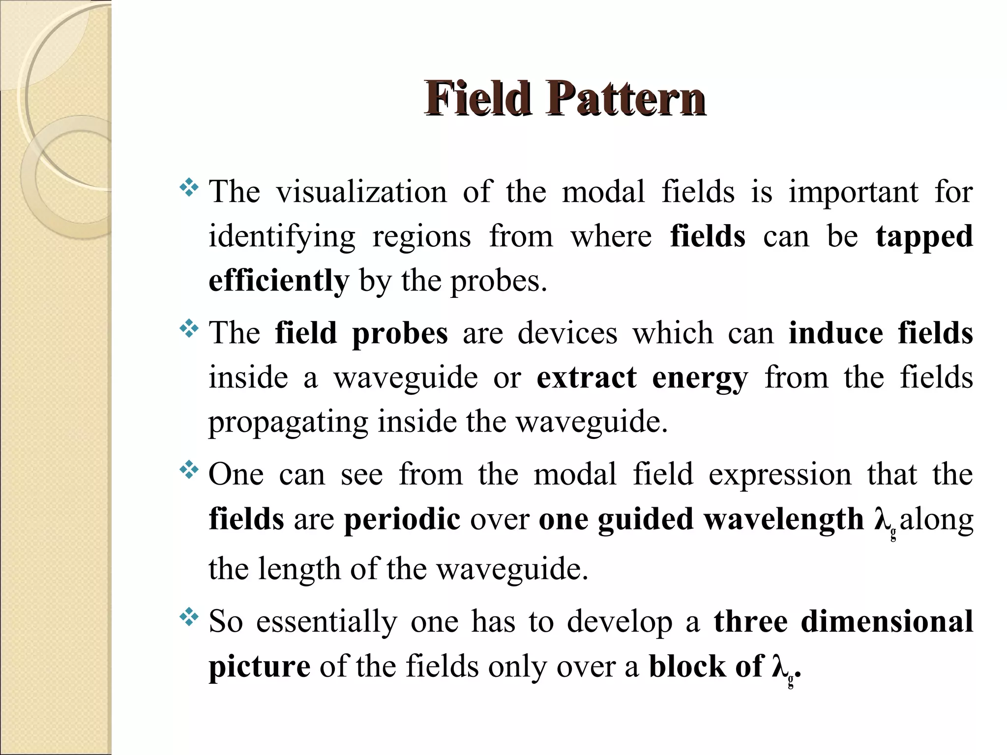 Field PatternField Pattern
 The visualization of the modal fields is important for
identifying regions from where fields can be tapped
efficiently by the probes.
 The field probes are devices which can induce fields
inside a waveguide or extract energy from the fields
propagating inside the waveguide.
 One can see from the modal field expression that the
fields are periodic over one guided wavelength λg along
the length of the waveguide.
 So essentially one has to develop a three dimensional
picture of the fields only over a block of λg.
 