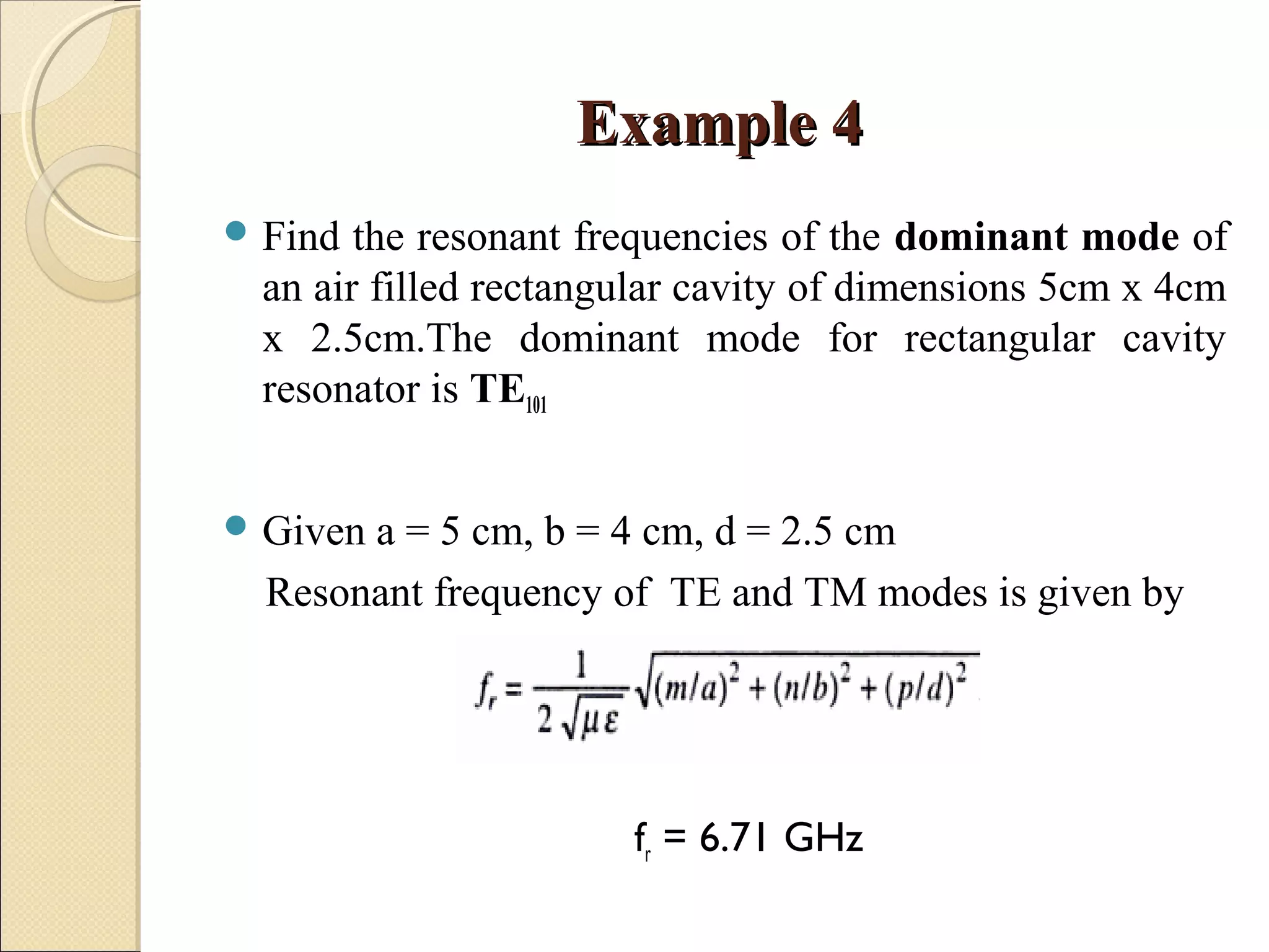 Example 4Example 4
 Find the resonant frequencies of the dominant mode of
an air filled rectangular cavity of dimensions 5cm x 4cm
x 2.5cm.The dominant mode for rectangular cavity
resonator is TE101
 Given a = 5 cm, b = 4 cm, d = 2.5 cm
Resonant frequency of TE and TM modes is given by
fr = 6.71 GHz
 