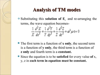 Analysis of TM modesAnalysis of TM modes
 Substituting this solution of Ez and re-arranging the
terms, the wave equation becomes-
The first term is a function of x only, the second term
is a function of y only, the third term is a function of
z only and fourth term is a constant.
 Since the equation is to be satisfied for every value of x,
y, z in each term in equation must be constant.
 