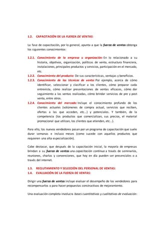 1.2. CAPACITACIÓN DE LA FUERZA DE VENTAS:
La fase de capacitación, por lo general, apunta a que la fuerza de ventas obtenga
los siguientes conocimientos:
1.2.1. Conocimiento de la empresa u organización: En lo relacionado a su
historia, objetivos, organización, políticas de venta, estructura financiera,
instalaciones, principales productos y servicios, participación en el mercado,
etc.
1.2.2. Conocimiento del producto: De sus características, ventajas y beneficios.
1.2.3. Conocimiento de las técnicas de venta: Por ejemplo, acerca de cómo
identificar, seleccionar y clasificar a los clientes, cómo preparar cada
entrevista, cómo realizar presentaciones de ventas eficaces, cómo dar
seguimiento a las ventas realizadas, cómo brindar servicios de pre y post
venta, entre otros.
1.2.4. Conocimiento del mercado: Incluye el conocimiento profundo de los
clientes actuales (volúmenes de compra actual, servicios que reciben,
ofertas a las que acceden, etc...) y potenciales. Y también, de la
competencia (los productos que comercializan, sus precios, el material
promocional que utilizan, los clientes que atienden, etc...).
Para ello, los nuevos vendedores pasan por un programa de capacitación que suele
durar semanas e incluso meses (como sucede con aquellos productos que
requieren una alta especialización).
Cabe destacar, que después de la capacitación inicial, la mayoría de empresas
brindan a su fuerza de ventas una capacitación continua a través de seminarios,
reuniones, charlas y convenciones, que hoy en día pueden ser presenciales o a
través del internet.
1.3. RECLUTAMIENTO Y SELECCIÓN DEL PERSONAL DE VENTAS:
1.4. EVALUACIÓN DE LA FUERZA DE VENTAS:
Dirigir una fuerza de ventas incluye evaluar el desempeño de los vendedores para
recompensarlos o para hacer propuestas constructivas de mejoramiento.
Una evaluación completa involucra bases cuantitativas y cualitativas de evaluación:
 