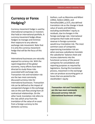 FOREIGN CURRENCY HEDGING TOOLS
3
Currency or Forex
Hedging?
Currency movement hedge is used by
international companies or investors
that hold an international portfolio. A
currency movement hedge allows
hedgers to manage and minimize
their exposure to any adverse
exchange rate movement. Note that
it is only the currency movement
hedge that will be the focus of this
thesis.
International businesses are naturally
exposed to currency risk. With the
rapid integration of the global
economy, many efforts have been
directed to study those risks
associated with exchange rate.
Transaction risk and translation risk
are the two most commonly
discussed currency risks for
international businesses. Transaction
risk can be defined as the impact of
unexpected changes in the exchange
rate on the cash flow arising from all
contractual relationships. On the
other hand, translation risk refers to
the risks which arise from the
translation of the value of an asset
from a foreign currency to the
domestic currency.
Authors, such as Mannino and Milani
(1992), Hollein (2002), and
Homaifar(2004, p.217), also defined
translation risk as the change in book
value of assets and liabilities,
excluding stockholders’ equity as
residuals, due to changes in the
foreign exchange rate. International
companies that trade and receive
revenue in foreign currencies
would incur translation risk. The most
common cases of companies
experiencing translation risk are
when overseas subsidiaries translate
the subsidiaries’ balance sheet and
income statements into the
functional currency of the parent
companies for consolidation and
reporting purposes as required by
legislations. During this translation
process, movement in the exchange
rate can produce accounting gains or
losses that are posted to the
stockholders’ equity
Transaction risk and Translation risk
are the two most commonly
discussed currency risks for
international businesses strategy.
 