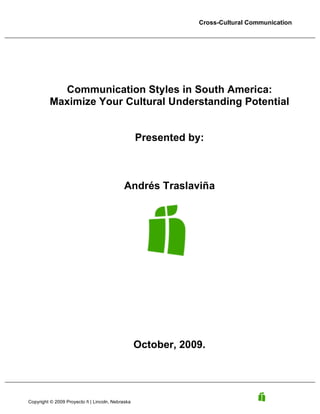 Cross-Cultural Communication

Communication Styles in South America:
Maximize Your Cultural Understanding Potential
Presented by:

Andrés Traslaviña

October, 2009.

Copyright © 2009 Proyecto ñ | Lincoln, Nebraska

 