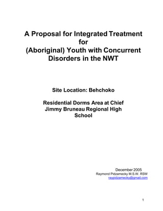 1
A Proposal for Integrated Treatment
for
(Aboriginal) Youth with Concurrent
Disorders in the NWT
Site Location: Behchoko
Residential Dorms Area at Chief
Jimmy Bruneau Regional High
School
December 2005
Raymond Pidzamecky M.S.W. RSW
raypidzamecky@gmail.com
 