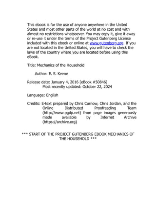 This ebook is for the use of anyone anywhere in the United
States and most other parts of the world at no cost and with
almost no restrictions whatsoever. You may copy it, give it away
or re-use it under the terms of the Project Gutenberg License
included with this ebook or online at www.gutenberg.org. If you
are not located in the United States, you will have to check the
laws of the country where you are located before using this
eBook.
Title: Mechanics of the Household
Author: E. S. Keene
Release date: January 4, 2016 [eBook #50846]
Most recently updated: October 22, 2024
Language: English
Credits: E-text prepared by Chris Curnow, Chris Jordan, and the
Online Distributed Proofreading Team
(http://www.pgdp.net) from page images generously
made available by Internet Archive
(https://archive.org)
*** START OF THE PROJECT GUTENBERG EBOOK MECHANICS OF
THE HOUSEHOLD ***
 