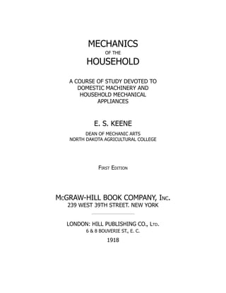 MECHANICS
OF THE
HOUSEHOLD
A COURSE OF STUDY DEVOTED TO
DOMESTIC MACHINERY AND
HOUSEHOLD MECHANICAL
APPLIANCES
E. S. KEENE
DEAN OF MECHANIC ARTS
NORTH DAKOTA AGRICULTURAL COLLEGE
First Edition
McGRAW-HILL BOOK COMPANY, Inc.
239 WEST 39TH STREET. NEW YORK
LONDON: HILL PUBLISHING CO., Ltd.
6 & 8 BOUVERIE ST., E. C.
1918
 