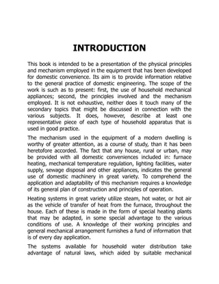 INTRODUCTION
This book is intended to be a presentation of the physical principles
and mechanism employed in the equipment that has been developed
for domestic convenience. Its aim is to provide information relative
to the general practice of domestic engineering. The scope of the
work is such as to present: first, the use of household mechanical
appliances; second, the principles involved and the mechanism
employed. It is not exhaustive, neither does it touch many of the
secondary topics that might be discussed in connection with the
various subjects. It does, however, describe at least one
representative piece of each type of household apparatus that is
used in good practice.
The mechanism used in the equipment of a modern dwelling is
worthy of greater attention, as a course of study, than it has been
heretofore accorded. The fact that any house, rural or urban, may
be provided with all domestic conveniences included in: furnace
heating, mechanical temperature regulation, lighting facilities, water
supply, sewage disposal and other appliances, indicates the general
use of domestic machinery in great variety. To comprehend the
application and adaptability of this mechanism requires a knowledge
of its general plan of construction and principles of operation.
Heating systems in great variety utilize steam, hot water, or hot air
as the vehicle of transfer of heat from the furnace, throughout the
house. Each of these is made in the form of special heating plants
that may be adapted, in some special advantage to the various
conditions of use. A knowledge of their working principles and
general mechanical arrangement furnishes a fund of information that
is of every day application.
The systems available for household water distribution take
advantage of natural laws, which aided by suitable mechanical
 
