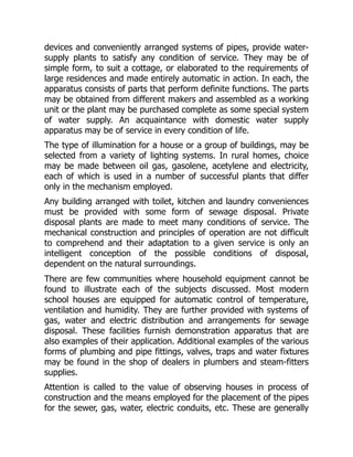 devices and conveniently arranged systems of pipes, provide water-
supply plants to satisfy any condition of service. They may be of
simple form, to suit a cottage, or elaborated to the requirements of
large residences and made entirely automatic in action. In each, the
apparatus consists of parts that perform definite functions. The parts
may be obtained from different makers and assembled as a working
unit or the plant may be purchased complete as some special system
of water supply. An acquaintance with domestic water supply
apparatus may be of service in every condition of life.
The type of illumination for a house or a group of buildings, may be
selected from a variety of lighting systems. In rural homes, choice
may be made between oil gas, gasolene, acetylene and electricity,
each of which is used in a number of successful plants that differ
only in the mechanism employed.
Any building arranged with toilet, kitchen and laundry conveniences
must be provided with some form of sewage disposal. Private
disposal plants are made to meet many conditions of service. The
mechanical construction and principles of operation are not difficult
to comprehend and their adaptation to a given service is only an
intelligent conception of the possible conditions of disposal,
dependent on the natural surroundings.
There are few communities where household equipment cannot be
found to illustrate each of the subjects discussed. Most modern
school houses are equipped for automatic control of temperature,
ventilation and humidity. They are further provided with systems of
gas, water and electric distribution and arrangements for sewage
disposal. These facilities furnish demonstration apparatus that are
also examples of their application. Additional examples of the various
forms of plumbing and pipe fittings, valves, traps and water fixtures
may be found in the shop of dealers in plumbers and steam-fitters
supplies.
Attention is called to the value of observing houses in process of
construction and the means employed for the placement of the pipes
for the sewer, gas, water, electric conduits, etc. These are generally
 