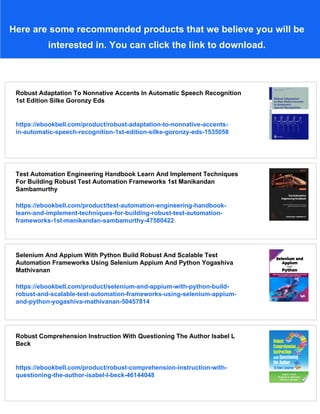 Here are some recommended products that we believe you will be
interested in. You can click the link to download.
Robust Adaptation To Nonnative Accents In Automatic Speech Recognition
1st Edition Silke Goronzy Eds
https://ebookbell.com/product/robust-adaptation-to-nonnative-accents-
in-automatic-speech-recognition-1st-edition-silke-goronzy-eds-1535058
Test Automation Engineering Handbook Learn And Implement Techniques
For Building Robust Test Automation Frameworks 1st Manikandan
Sambamurthy
https://ebookbell.com/product/test-automation-engineering-handbook-
learn-and-implement-techniques-for-building-robust-test-automation-
frameworks-1st-manikandan-sambamurthy-47580422
Selenium And Appium With Python Build Robust And Scalable Test
Automation Frameworks Using Selenium Appium And Python Yogashiva
Mathivanan
https://ebookbell.com/product/selenium-and-appium-with-python-build-
robust-and-scalable-test-automation-frameworks-using-selenium-appium-
and-python-yogashiva-mathivanan-50457814
Robust Comprehension Instruction With Questioning The Author Isabel L
Beck
https://ebookbell.com/product/robust-comprehension-instruction-with-
questioning-the-author-isabel-l-beck-46144048
 
