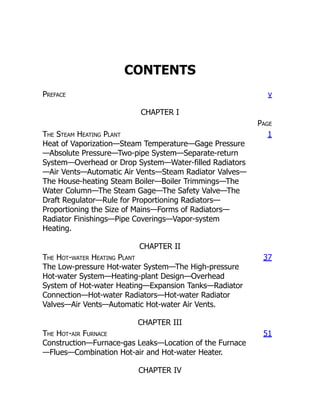 CONTENTS
Preface v
CHAPTER I
Page
The Steam Heating Plant
Heat of Vaporization—Steam Temperature—Gage Pressure
—Absolute Pressure—Two-pipe System—Separate-return
System—Overhead or Drop System—Water-filled Radiators
—Air Vents—Automatic Air Vents—Steam Radiator Valves—
The House-heating Steam Boiler—Boiler Trimmings—The
Water Column—The Steam Gage—The Safety Valve—The
Draft Regulator—Rule for Proportioning Radiators—
Proportioning the Size of Mains—Forms of Radiators—
Radiator Finishings—Pipe Coverings—Vapor-system
Heating.
1
CHAPTER II
The Hot-water Heating Plant
The Low-pressure Hot-water System—The High-pressure
Hot-water System—Heating-plant Design—Overhead
System of Hot-water Heating—Expansion Tanks—Radiator
Connection—Hot-water Radiators—Hot-water Radiator
Valves—Air Vents—Automatic Hot-water Air Vents.
37
CHAPTER III
The Hot-air Furnace
Construction—Furnace-gas Leaks—Location of the Furnace
—Flues—Combination Hot-air and Hot-water Heater.
51
CHAPTER IV
 