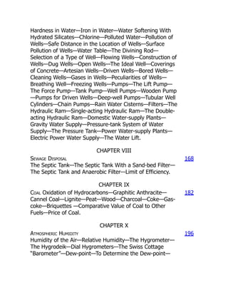 Hardness in Water—Iron in Water—Water Softening With
Hydrated Silicates—Chlorine—Polluted Water—Pollution of
Wells—Safe Distance in the Location of Wells—Surface
Pollution of Wells—Water Table—The Divining Rod—
Selection of a Type of Well—Flowing Wells—Construction of
Wells—Dug Wells—Open Wells—The Ideal Well—Coverings
of Concrete—Artesian Wells—Driven Wells—Bored Wells—
Cleaning Wells—Gases in Wells—Peculiarities of Wells—
Breathing Well—Freezing Wells—Pumps—The Lift Pump—
The Force Pump—Tank Pump—Well Pumps—Wooden Pump
—Pumps for Driven Wells—Deep-well Pumps—Tubular Well
Cylinders—Chain Pumps—Rain Water Cisterns—Filters—The
Hydraulic Ram—Single-acting Hydraulic Ram—The Double-
acting Hydraulic Ram—Domestic Water-supply Plants—
Gravity Water Supply—Pressure-tank System of Water
Supply—The Pressure Tank—Power Water-supply Plants—
Electric Power Water Supply—The Water Lift.
CHAPTER VIII
Sewage Disposal
The Septic Tank—The Septic Tank With a Sand-bed Filter—
The Septic Tank and Anaerobic Filter—Limit of Efficiency.
168
CHAPTER IX
Coal Oxidation of Hydrocarbons—Graphitic Anthracite—
Cannel Coal—Lignite—Peat—Wood—Charcoal—Coke—Gas-
coke—Briquettes —Comparative Value of Coal to Other
Fuels—Price of Coal.
182
CHAPTER X
Atmospheric Humidity
Humidity of the Air—Relative Humidity—The Hygrometer—
The Hygrodeik—Dial Hygrometers—The Swiss Cottage
“Barometer”—Dew-point—To Determine the Dew-point—
196
 