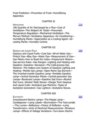 Frost Prediction—Prevention of Frost—Humidifying
Apparatus.
CHAPTER XI
Ventilation
196 Quantity of Air Discharged by a Flue—Cost of
Ventilation—The Wolpert Air Tester—Pneumatic
Temperature Regulation—Mechanical Ventilation—The
Plenum Method—Ventilation Apparatus—Air Conditioning—
Humidifying Plants—Vaporization as a Cooling Agent—Air-
cooling Plants—Humidity Control.
219
CHAPTER XII
Gaseous and Liquid Fuels
Gaseous and Liquid Fuels—Coal Gas—All-oil Water Gas—
Pintsch Gas—Blau Gas—Water Gas—Measurement of Gas—
Gas Meters How to Read the Index—Prepayment Meters—
Gas-service Rules—Gas Ranges—Lighting and Heating with
Gasoline—Gasoline—Kerosene—The Cold-process Gas
Machine—The Hollow-wire System of Gasoline Lighting and
Heating—Mantle Gas Lamps—Open-flame Gas Burners—
The Inverted-mantle Gasoline Lamp—Portable Gasoline
Lamp—Central Generator Plants—Central-generator Gas
Lamps—Boulevard Lamps—Gasoline Sad Irons—Alcohol
Sad Irons—Alcohol Table Stoves—Danger from Gaseous
and Liquid Fuels—Acetylene-gas Machine—Types of
Acetylene Generators—Gas Lighters—Acetylene Stoves.
250
CHAPTER XIII
Electricity
Incandescent Electric Lamps—The Mazda Lamp—
Candlepower—Lamp Labels—Illumination—The Foot-candle
—The Lumen—Reflectors—Choice of Reflector—Lamp
Transformers—Units of Electrical Measurements—Miniature
Lamps—Effects of Voltage Variations—Turn-down Electric
305
 