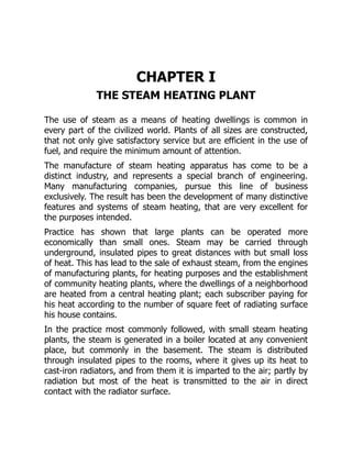 CHAPTER I
THE STEAM HEATING PLANT
The use of steam as a means of heating dwellings is common in
every part of the civilized world. Plants of all sizes are constructed,
that not only give satisfactory service but are efficient in the use of
fuel, and require the minimum amount of attention.
The manufacture of steam heating apparatus has come to be a
distinct industry, and represents a special branch of engineering.
Many manufacturing companies, pursue this line of business
exclusively. The result has been the development of many distinctive
features and systems of steam heating, that are very excellent for
the purposes intended.
Practice has shown that large plants can be operated more
economically than small ones. Steam may be carried through
underground, insulated pipes to great distances with but small loss
of heat. This has lead to the sale of exhaust steam, from the engines
of manufacturing plants, for heating purposes and the establishment
of community heating plants, where the dwellings of a neighborhood
are heated from a central heating plant; each subscriber paying for
his heat according to the number of square feet of radiating surface
his house contains.
In the practice most commonly followed, with small steam heating
plants, the steam is generated in a boiler located at any convenient
place, but commonly in the basement. The steam is distributed
through insulated pipes to the rooms, where it gives up its heat to
cast-iron radiators, and from them it is imparted to the air; partly by
radiation but most of the heat is transmitted to the air in direct
contact with the radiator surface.
 
