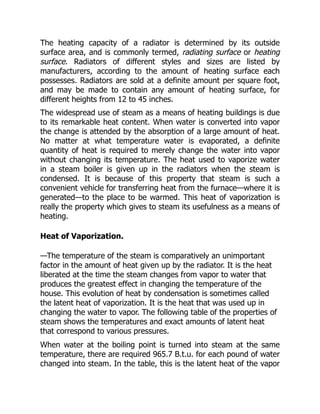 The heating capacity of a radiator is determined by its outside
surface area, and is commonly termed, radiating surface or heating
surface. Radiators of different styles and sizes are listed by
manufacturers, according to the amount of heating surface each
possesses. Radiators are sold at a definite amount per square foot,
and may be made to contain any amount of heating surface, for
different heights from 12 to 45 inches.
The widespread use of steam as a means of heating buildings is due
to its remarkable heat content. When water is converted into vapor
the change is attended by the absorption of a large amount of heat.
No matter at what temperature water is evaporated, a definite
quantity of heat is required to merely change the water into vapor
without changing its temperature. The heat used to vaporize water
in a steam boiler is given up in the radiators when the steam is
condensed. It is because of this property that steam is such a
convenient vehicle for transferring heat from the furnace—where it is
generated—to the place to be warmed. This heat of vaporization is
really the property which gives to steam its usefulness as a means of
heating.
Heat of Vaporization.
—The temperature of the steam is comparatively an unimportant
factor in the amount of heat given up by the radiator. It is the heat
liberated at the time the steam changes from vapor to water that
produces the greatest effect in changing the temperature of the
house. This evolution of heat by condensation is sometimes called
the latent heat of vaporization. It is the heat that was used up in
changing the water to vapor. The following table of the properties of
steam shows the temperatures and exact amounts of latent heat
that correspond to various pressures.
When water at the boiling point is turned into steam at the same
temperature, there are required 965.7 B.t.u. for each pound of water
changed into steam. In the table, this is the latent heat of the vapor
 