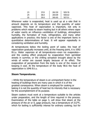 23 37.0 262.50 929.76
24 38.0 264.09 928.62
25 39.0 265.65 927.51
Whenever water is evaporated, heat is used up at a rate that in
amount depends on its temperature and the quantity of water
vaporized. This heat of vaporization is important, not only in
problems which relate to steam heating but in all others where vapor
of water exerts an influence—ventilation of buildings, atmospheric
humidity, the formation of frost, refrigeration, and many other
applications in practice; this factor is one of the important items in
quantitative determinations of heat. It will appear repeatedly in
considering ventilation and humidity.
At temperatures below the boiling point of water, the heat of
vaporization gradually increases until, at the freezing point, it is 1092
B.t.u. Water vaporizes at all temperatures—even ice evaporates—
and the cooling effect produced by evaporation from sprinkled
streets in summer, or the chilling sensation brought about by the
winds of winter are caused largely because of its effect. The
evaporation of perspiration from the body is one of the means of
keeping it cool. At the temperature of the body 98.6 the heat of
vaporization is 1046 B.t.u.
Steam Temperatures.
—While the temperature of steam is an unimportant factor in the
heating of buildings there are many uses in which it is of the
greatest consequence. When steam is employed for cooking or
baking it is not the quantity of heat but its intensity that is necessary
for the accomplishment of its purpose.
Steam cookers must work at a temperature suitable to the articles
under preparation, and the length of time required in the process.
Examination of the table on page 3, will show that steam at the
pressure of the air or 0, gage pressure, has a temperature of 212°F.,
which for boiling is sufficiently intense for ordinary cooking; but for
 
