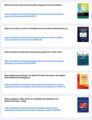 Robust Control Youla Parameterization Approach Farhad Assadian
https://ebookbell.com/product/robust-control-youla-parameterization-
approach-farhad-assadian-46243078
Robust Formation Control For Multiple Unmanned Aerial Vehicles Hao Liu
https://ebookbell.com/product/robust-formation-control-for-multiple-
unmanned-aerial-vehicles-hao-liu-46507354
Robust Network Compressive Sensing Guangtao Xue Yichao Chen
https://ebookbell.com/product/robust-network-compressive-sensing-
guangtao-xue-yichao-chen-46768610
Robust Mechanism Design The Role Of Private Information And Higher
Order Beliefs Dirk Bergemann
https://ebookbell.com/product/robust-mechanism-design-the-role-of-
private-information-and-higher-order-beliefs-dirk-bergemann-47363774
Robust Statistics Wiley Series In Probability And Statistics 2nd
Edition 2nd Peter J Huber
https://ebookbell.com/product/robust-statistics-wiley-series-in-
probability-and-statistics-2nd-edition-2nd-peter-j-huber-47439188
 