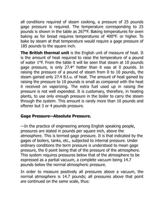 all conditions required of steam cooking, a pressure of 25 pounds
gage pressure is required. The temperature corresponding to 25
pounds is shown in the table as 267°F. Baking temperatures for oven
baking as for bread requires temperatures of 400°F. or higher. To
bake by steam at that temperature would require a gage pressure of
185 pounds to the square inch.
The British thermal unit is the English unit of measure of heat. It
is the amount of heat required to raise the temperature of a pound
of water 1°F. From the table it will be seen that steam at 10 pounds
gage pressure, is only 27.4° hotter than it was at 0 pounds. In
raising the pressure of a pound of steam from 0 to 10 pounds, the
steam gained only 27.4 B.t.u. of heat. The amount of heat gained by
raising the pressure to 10 pounds is small as compared with the heat
it received on vaporizing. The extra fuel used up in raising the
pressure is not well expended. It is customary, therefore, in heating
plants, to use only enough pressure in the boiler to carry the steam
through the system. This amount is rarely more than 10 pounds and
oftener but 3 or 4 pounds pressure.
Gage Pressure—Absolute Pressure.
—In the practice of engineering among English speaking people,
pressures are stated in pounds per square inch, above the
atmosphere. This is termed gage pressure. It is that indicated by the
gages of boilers, tanks, etc., subjected to internal pressure. Under
ordinary conditions the term pressure is understood to mean gage
pressure, the 0 point being that of the pressure of the atmosphere.
This system requires pressures below that of the atmosphere to be
expressed as a partial vacuum, a complete vacuum being 14.7
pounds below the normal atmospheric pressure.
In order to measure positively all pressures above a vacuum, the
normal atmosphere is 14.7 pounds; all pressures above that point
are continued on the same scale, thus:
 