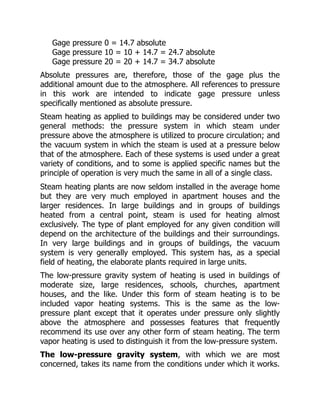 Gage pressure 0 = 14.7 absolute
Gage pressure 10 = 10 + 14.7 = 24.7 absolute
Gage pressure 20 = 20 + 14.7 = 34.7 absolute
Absolute pressures are, therefore, those of the gage plus the
additional amount due to the atmosphere. All references to pressure
in this work are intended to indicate gage pressure unless
specifically mentioned as absolute pressure.
Steam heating as applied to buildings may be considered under two
general methods: the pressure system in which steam under
pressure above the atmosphere is utilized to procure circulation; and
the vacuum system in which the steam is used at a pressure below
that of the atmosphere. Each of these systems is used under a great
variety of conditions, and to some is applied specific names but the
principle of operation is very much the same in all of a single class.
Steam heating plants are now seldom installed in the average home
but they are very much employed in apartment houses and the
larger residences. In large buildings and in groups of buildings
heated from a central point, steam is used for heating almost
exclusively. The type of plant employed for any given condition will
depend on the architecture of the buildings and their surroundings.
In very large buildings and in groups of buildings, the vacuum
system is very generally employed. This system has, as a special
field of heating, the elaborate plants required in large units.
The low-pressure gravity system of heating is used in buildings of
moderate size, large residences, schools, churches, apartment
houses, and the like. Under this form of steam heating is to be
included vapor heating systems. This is the same as the low-
pressure plant except that it operates under pressure only slightly
above the atmosphere and possesses features that frequently
recommend its use over any other form of steam heating. The term
vapor heating is used to distinguish it from the low-pressure system.
The low-pressure gravity system, with which we are most
concerned, takes its name from the conditions under which it works.
 