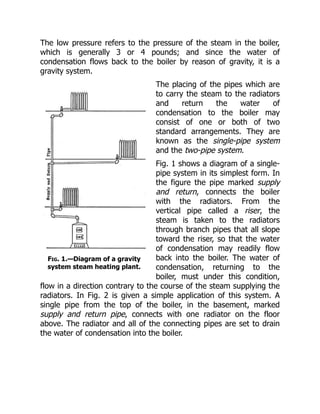 Fig. 1.—Diagram of a gravity
system steam heating plant.
The low pressure refers to the pressure of the steam in the boiler,
which is generally 3 or 4 pounds; and since the water of
condensation flows back to the boiler by reason of gravity, it is a
gravity system.
The placing of the pipes which are
to carry the steam to the radiators
and return the water of
condensation to the boiler may
consist of one or both of two
standard arrangements. They are
known as the single-pipe system
and the two-pipe system.
Fig. 1 shows a diagram of a single-
pipe system in its simplest form. In
the figure the pipe marked supply
and return, connects the boiler
with the radiators. From the
vertical pipe called a riser, the
steam is taken to the radiators
through branch pipes that all slope
toward the riser, so that the water
of condensation may readily flow
back into the boiler. The water of
condensation, returning to the
boiler, must under this condition,
flow in a direction contrary to the course of the steam supplying the
radiators. In Fig. 2 is given a simple application of this system. A
single pipe from the top of the boiler, in the basement, marked
supply and return pipe, connects with one radiator on the floor
above. The radiator and all of the connecting pipes are set to drain
the water of condensation into the boiler.
 