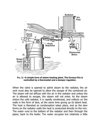 Fig. 2.—A simple form of steam heating plant. The furnace fire is
controlled by a thermostat and a damper regulator.
When the valve is opened to admit steam to the radiator, the air
vent must also be opened to allow the escape of the contained air.
The steam will not diffuse with the air in the radiator and unless the
air is allowed to escape, the steam will not enter. As the steam
enters the cold radiator, it is rapidly condensed, and collects on the
walls in the form of dew, at the same time giving up its latent heat.
The heat is liberated as condensation takes place, and as the dew
forms on the radiator walls the heat is conducted directly to the iron.
The water runs to the bottom of the radiator and then through the
pipes; back to the boiler. The water occupies but relatively a little
 