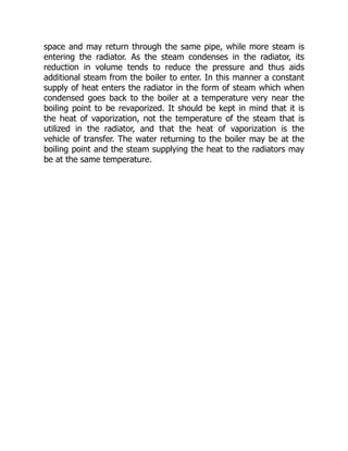 space and may return through the same pipe, while more steam is
entering the radiator. As the steam condenses in the radiator, its
reduction in volume tends to reduce the pressure and thus aids
additional steam from the boiler to enter. In this manner a constant
supply of heat enters the radiator in the form of steam which when
condensed goes back to the boiler at a temperature very near the
boiling point to be revaporized. It should be kept in mind that it is
the heat of vaporization, not the temperature of the steam that is
utilized in the radiator, and that the heat of vaporization is the
vehicle of transfer. The water returning to the boiler may be at the
boiling point and the steam supplying the heat to the radiators may
be at the same temperature.
 
