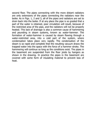 second floor. The pipes connecting with the more distant radiators
are only extensions of the pipes connecting the radiators near the
boiler. As in Figs. 1, 2 and 3, all of the pipes and radiators are set to
drain back into the boiler. If at any place the pipe is so graded that a
part of the water is retained, poor circulation will result, because of
the restricted area of the pipe, and the radiators will not be properly
heated. This lack of drainage is also a common cause of hammering
and pounding in steam systems, known as water-hammer. The
formation of water-hammer is caused by steam flowing through a
water-restricted area, into a cold part of the system, where
condensation takes place very rapidly. The condensation of the
steam is so rapid and complete that the resulting vacuum draws the
trapped water into the space with the force of a hammer stroke. The
hammering will continue so long as the conditions exist. The pipes in
the basement are suspended from the floor joists by hangers as
shown in the drawing. In practice the pipes in the basement are
covered with some form of insulating material to prevent loss of
heat.
 