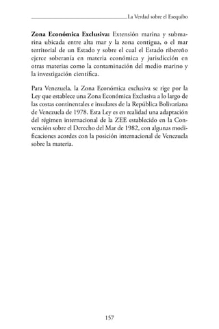 157
La Verdad sobre el Esequibo
Zona Económica Exclusiva: Extensión marina y subma-
rina ubicada entre alta mar y la zona contigua, o el mar
territorial de un Estado y sobre el cual el Estado ribereño
ejerce soberanía en materia económica y jurisdicción en
otras materias como la contaminación del medio marino y
la investigación científica.
Para Venezuela, la Zona Económica exclusiva se rige por la
Ley que establece una Zona Económica Exclusiva a lo largo de
las costas continentales e insulares de la República Bolivariana
de Venezuela de 1978. Esta Ley es en realidad una adaptación
del régimen internacional de la ZEE establecido en la Con-
vención sobre el Derecho del Mar de 1982, con algunas modi-
ficaciones acordes con la posición internacional de Venezuela
sobre la materia.
 