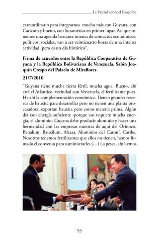 93
La Verdad sobre el Esequibo
extraordinario para integrarnos mucho más con Guyana, con
Caricom y bueno, con Suramérica en primer lugar. Así que te-
nemos una agenda bastante intensa de contactos económicos,
políticos, sociales, van a ser veinticuatro horas de una intensa
actividad, pero es un día histórico”.
Firma de acuerdos entre la República Cooperativa de Gu-
yana y la República Bolivariana de Venezuela, Salón Joa-
quín Crespo del Palacio de Miraflores.
21/7/2010
“Guyana tiene mucha tierra fértil, mucha agua. Bueno, ahí
está el Atlántico, vecindad con Venezuela, el fertilizante pues.
He ahí la complementación económica. Tienen grandes reser-
vas de bauxita para desarrollar pero no tienen una planta pro-
cesadora, exportan bauxita pero como materia prima. Algún
día con energía suficiente -porque eso requiere mucha ener-
gía, el aluminio- Guyana debe producir aluminio y hacer una
hermandad con las empresas nuestras de aquí del Orinoco,
Benalum, Bauxilum, Alcasa, Aluminios del Caroní. Caribe.
Nosotros tenemos fertilizantes que ellos no tienen, hemos fir-
mado el convenio para suministrarles (…) La pesca, ahí hemos
 