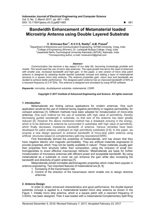 Indonesian Journal of Electrical Engineering and Computer Science
Vol. 5, No. 3, March 2017, pp. 661 ~ 665
DOI: 10.11591/ijeecs.v5.i3.pp661-665  661
Received December 5, 2016; Revised February 7, 2017; Accepted February 23, 2017
Bandwidth Enhancement of Metamaterial loaded
Microstrip Antenna using Double Layered Substrate
V. Srinivasa Rao*
1
, K.V.V.S. Reddy
2
, A.M. Prasad
3
1
Department of Electronics and Communication Engineering, GITAM University, Vizag, India
2
College of Engineering (Women), Dr. Lankapalli Bullaya College, Vizag, India
3
Jawaharlal Nehru Technological University Kakinada (JNTUK), Kakinada, India
*Corresponding author, e-mail: nivasvammi@gmail.com
Abstract
Communication has become a key aspect of our daily life, becoming increasingly portable and
mobile. This would need the use of micro strip antennas. The rapid growth has led to the need of antennas
with smaller size, increased bandwidth and high gain. In this paper, a new version of micro strip patch
antenna is designed by adopting double layered substrate concept and adding a layer of metamaterial
structure to a square micro strip antenna. The antenna properties gain, return loss and bandwidth are
studied to achieve better performance. The designed patch antenna has an improved bandwidth of 60% at
a resonant frequency of 2.47 GHz. This antenna is designed and simulated by using HFSS software.
Keywords: microstrip, doublelayered substrate, metamaterial, CSRR
Copyright © 2017 Institute of Advanced Engineering and Science. All rights reserved.
1. Introduction
Metamaterials are finding various applications for modern antennas. One such
application would be the use of material having negative permittivity or negative permeability, for
compact antennas [1]. Different methods have been adopted for miniaturization of micro-strip
antennas. One such method be the use of substrate with high value of permittivity, thereby
decreasing guided wavelength in substrate, so that size of the antenna has been greatly
reduced [2]. However the above mentioned method has a drawback ensuing in the energy,
which is to be delivered to antenna be surrounded in substrates with high value of permittivity,
which finally decreases impedance bandwidth of antenna. Various remedies have been
developed for patch antenna, employed on high permittivity substrates [3-6]. In this paper, we
propose a new design approach to enhance bandwidth of micro-strip patch antenna using
artificial structures based on complementary split-ring resonators(CSRR).
First theoretically derived the properties of metamaterials, and has shown that they
have negative electric and magnetic permeability. They are artificial materials engineered to
provide properties which “may not be readily available in nature”. These materials usually gain
their properties from structure rather than composition, using the inclusion of small non-
homogeneities to enact effective macroscopic behavior. Metamaterials are basis for further
miniaturization of microwave antennas with efficient power and acceptable bandwidth. By using
metamaterial as a substrate or cover we can enhance the gain while also increasing the
bandwidth and directivity of patch antennas [7].
Metamaterials exhibit inimitable electromagnetic properties which make them popular in
antenna engineering. Two important features of metamaterial are [8, 9].
1. Increasing of the transmission rate
2. Control of the direction of the transmission which enable one to design directive
antennas
2. Antenna Design
In order to obtain enhanced characteristics and good performance, the double layered
substrate concept is applied to a metamaterial loaded micro strip antenna as shown in the
Figure 1. Initially micro strip antenna, which is a square patch with a resonant frequency of
2.4GHz, has been designed. Then it was loaded with a metamaterial Complementary Split Ring
 