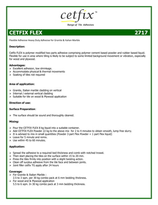 CETFIX FLEX 2717
Flexible Adhesive Heavy Duty Adhesive for Granite & Italian Marble
Description:
Cetfix FLEX is polymer modified two parts adhesive comprising polymer cement based powder and rubber based liquid.
Flexible for use in area where tiling is likely to be subject to some limited background movement or vibration, especially
for wood and plywood.
Advantages:
 Excellent adhesion, low shrinkage.
 Accommodate physical & thermal movements
 Soaking of tiles not required
Area of application:
 Granite, Italian marble cladding on vertical
 Internal / external vertical cladding
 Suitable for tile on wood & Plywood application
Direction of use:
Surface Preparation:
 The surface should be sound and thoroughly cleaned.
Mixing:
 Pour the CETFIX FLEX 8 kg liquid into a suitable container.
 Add CETFIX FLEX Powder 22 kg to the above mix for 2 to 4 minutes to obtain smooth, lump free slurry.
 It is advised to mix in small quantities (Powder 3 part Flex Powder + 1 part Flex liquid)
 Leave for 5 minute and remix.
 Use within 45 to 60 minutes.
Application:
 Spread the adhesive to a required bed thickness and comb with notched trowel.
 Then start placing the tiles on the surface within 15 to 20 min.
 Press the tiles firmly into position with a slight twisting action.
 Clean off surplus adhesive from the tile face and between joints.
 Joint filler cetfix TG apply after 24 hours
Coverage:
 For Granite & Italian Marble :
2.5 to 3 sqm. per 30 kg combo pack at 6 mm bedding thickness.
 For wood and & Plywood application
5.5 to 6 sqm. In 30 kg combo pack at 3 mm bedding thickness.
 