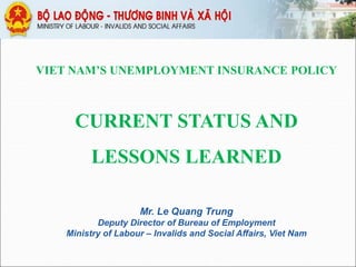 VIET NAM’S UNEMPLOYMENT INSURANCE POLICY
CURRENT STATUS AND
LESSONS LEARNED
Mr. Le Quang Trung
Deputy Director of Bureau of Employment
Ministry of Labour – Invalids and Social Affairs, Viet Nam
 