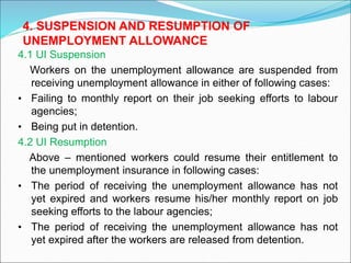 4.1 UI Suspension
Workers on the unemployment allowance are suspended from
receiving unemployment allowance in either of following cases:
• Failing to monthly report on their job seeking efforts to labour
agencies;
• Being put in detention.
4.2 UI Resumption
Above – mentioned workers could resume their entitlement to
the unemployment insurance in following cases:
• The period of receiving the unemployment allowance has not
yet expired and workers resume his/her monthly report on job
seeking efforts to the labour agencies;
• The period of receiving the unemployment allowance has not
yet expired after the workers are released from detention.
4. SUSPENSION AND RESUMPTION OF
UNEMPLOYMENT ALLOWANCE
 