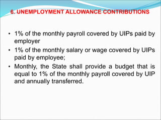 • 1% of the monthly payroll covered by UIPs paid by
employer
• 1% of the monthly salary or wage covered by UIPs
paid by employee;
• Monthly, the State shall provide a budget that is
equal to 1% of the monthly payroll covered by UIP
and annually transferred.
6. UNEMPLOYMENT ALLOWANCE CONTRIBUTIONS
 