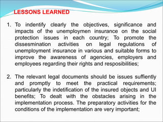 1. To indentify clearly the objectives, significance and
impacts of the unemploymen insurance on the social
protection issues in each country; To promote the
dissesmination activities on legal regulations of
unemployment insurance in various and suitable forms to
improve the awareness of agencies, employers and
employees regarding their rights and resposibilities;
2. The relevant legal documents should be issues suffiently
and promptly to meet the practical requirements;
particularly the indetification of the insured objects and UI
benefits; To dealt with the obstacles arising in the
implementation process. The preparatory activities for the
conditions of the implementation are very important;
LESSONS LEARNED
 
