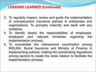 3. To regularly inspect, review and guide the implementation
of unemployment insurance policies in enterprises and
organizations. To promptly indentify and dealt with any
violations.
4. To identify clearly the responsibilities of employees,
employers and relevant ministries regarding the
implementation process;
5. To consolidate the intersectoral coordination among
MOLISA, Social Insurance and Ministry of Finance in
implementing policies; making the coordinating regulations
among sectors to create the close relation to facilitate the
implementation process;
LESSONS LEARNED (Continued)
 