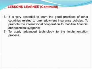 6. It is very essential to learn the good practices of other
countries related to unemployment insurance policies. To
promote the international cooperation to mobilise financial
and technical supports;
7. To apply advanced technology to the implementation
process.
LESSONS LEARNED (Continued)
 