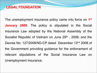 The unemployment insurance policy came into force on 1st
January 2009. The policy is stipulated in the Social
Insurance Law adopted by the National Assembly of the
Socialist Republic of Vietnam on June 29th , 2006; and the
Decree No. 127/2008/ND-CP dated December 12nd 2008 of
the Government providing guidance for the enforcement of
relevant stipulations of the Social Insurance Law on
Unemployment Insurance.
LEGAL FOUNDATION
 
