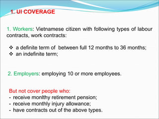  a definite term of between full 12 months to 36 months;
 an indefinite term;
2. Employers: employing 10 or more employees.
1. Workers: Vietnamese citizen with following types of labour
contracts, work contracts:
1. UI COVERAGE
But not cover people who:
- receive monlthy retirement pension;
- receive monthly injury allowance;
- have contracts out of the above types.
 