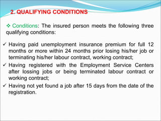  Having paid unemployment insurance premium for full 12
months or more within 24 months prior losing his/her job or
terminating his/her labour contract, working contract;
 Having registered with the Employment Service Centers
after lossing jobs or being terminated labour contract or
working contract;
 Having not yet found a job after 15 days from the date of the
registration.
 Conditions: The insured person meets the following three
qualifying conditions:
2. QUALIFYING CONDITIONS
 