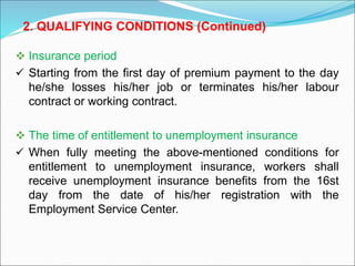  Insurance period
 Starting from the first day of premium payment to the day
he/she losses his/her job or terminates his/her labour
contract or working contract.
 The time of entitlement to unemployment insurance
 When fully meeting the above-mentioned conditions for
entitlement to unemployment insurance, workers shall
receive unemployment insurance benefits from the 16st
day from the date of his/her registration with the
Employment Service Center.
2. QUALIFYING CONDITIONS (Continued)
 