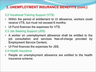 3.2 Vocational Training Support (VTS)
• Within the period of entitlement to UI allowance, workers could
receive VTS, but must not exceed 6 months;
• UI Fund finances the expenses for VTS.
3.3 Job Seeking Support (JSS)
• A worker on unemployment allowance shall be entitled to the
job consultation and services free-of-charge provided by
Employment Service Centers;
• UI Find finances the expenses for JSS.
3.4 Health insurance
• People on unemployment allowance are entitled to the health
insurance scheme;
3. UNEMPLOYMENT INSURANCE BENEFITS (cont.)
 