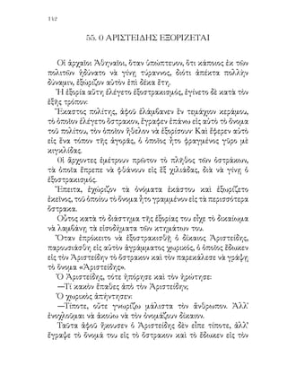 χωρικόν.
   Ὁ Ἀριστείδης, ἐνῷ ἐξωρίσθη, δὲν ἐκράτησε μῖσος ἐναντίον
τῆς πατρίδος του. Ὅταν ἀνεχώρει ἀπὸ τὰς Ἀθήνας, ὕψωσε τὰς
χεῖρας του εἰς τὸν οὐρανὸν καὶ εἶπε:
   —Εὔχομαι ἡ πατρίς μου νὰ εἶναι τόσον εὐτυχής, ὥστε
ποτὲ νὰ μὴ λάβῃ τὴν ἀνάγκην μου.

                                        Κατὰ Ι. Σαραντίδην
 