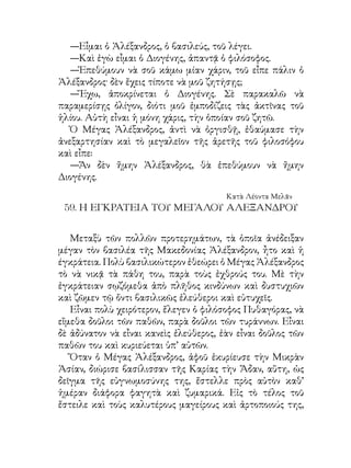 ἐπειδὴ ἐνόμιζεν, ὅτι τοιουτοτρόπως ἤθελεν εὐχαριστήσει τὸν
εὐεργέτην της.
   Ἀλλ’ ὁ Μέγας Ἀλέξανδρος οὔτε τὰ ὡραῖα φαγητὰ τῆς
Ἄδας ἐγεύετο οὔτε τοὺς περιφήμους αὐτῆς μαγείρους ἐδέχθη.
Εἶπεν, ὅτι πολὺ καλυτέρους μαγείρους ἔδωκε πρὸς αὐτὸν ὁ
παιδαγωγός του Λεωνίδας. Αὐτοὶ δὲ ἦσαν ὁ πρωϊνός του
περίπατος διὰ τὸ νοστιμώτατον γεῦμα του καὶ ἡ περὶ τὸ
γεῦμα του ὀλιγοφαγία διὰ ὸ ὀρεκτικώτατον δεῖπνον του.
   Ἐνῷ δὲ διήρχετο κάποτε μετὰ τοῦ ἱππικοῦ του διὰ μέσου
ξηρῶν καὶ ἀνύδρων τόπων, πρὸς καταδίωξιν τοῦ Δαρείου,
βασιλέως τῆς Περσίας, ὑπέφερε καὶ αὐτὸς καὶ οἱ ἱππεῖς του
ἀπὸ δίψαν μεγίστην. Κατὰ καλὴν τύχην συνήντησαν μερικοὺς
Μακεδόνας, οἱ ὁποῖοι ἔφερον μακρόθεν ὀλίγον ὕδωρ.
   Οἱ Μακεδόνες, ὅταν εἶδον τὸν Μέγαν Ἀλέξανδρον νὰ
ὑποφέρῃ ἀπὸ τὴν δίψαν, προθύμως τοῦ ἔδωκαν νὰ πίῃ. Ὁ
Ἀλέξανδρος λαμβάνει ἀνὰ χεῖρας τὸ ὕδωρ, ἀλλὰ ὅταν ἔστρεψε
τοὺς ὀφθαλμοὺς πρὸς τοὺς ἱππεῖς του καὶ παρετήρησεν, ὅτι τὸ
ὕδωρ δὲν ἐξαρκεῖ δι’ ὅλους, χωρὶς νὰ τὸ ἐγγίσῃ εἰς τὰ διψῶντα
χείλη του, τὸ ἐπέστρεψεν εἰς τοὺς Μᾳκεδόνας. Εἶπεν, ὅτι δὲν
ἀνέχεται αὐτὸς μὲν νὰ πίνῃ, οἱ δὲ Μακεδόνες του νὰ διψοῦν.
   Τὴν ἐγκράτειαν αὐτὴν τοῦ Μεγάλου Ἀλεξάνδρου
ἐθαύμασαν οἱ στρατιῶταί του καί, ἐνθουσιασθέντες διὰ τὴν
πρὸς αὐτοὺς ἀγάπην του, ἐλησμόνησαν ἀμέσως καὶ τὴν δίψαν
καὶ τοὺς κόπους καί, ἀφοῦ ἐμαστίγωσαν τοὺς ἵππους των,
ἐφώναξαν:
   —Ἐμπρός. Ὑπὸ τοιοῦτον ἀρχηγὸν οὔτε δίψαν οὔτε κόπους
αἰσθανόμεθα. Ἀλλ’ οὔτε ὅτι εἴμεθα θνητοὶ πιστεύομεν.

                                         Κατὰ Λέοντα Μελᾶν
 