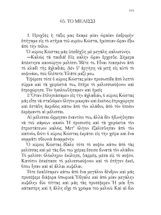 εἶχον μικρὰς ἑξαγώνους ὀπάς, αἱ ὁποῖαι ἦσαν γεμᾶται ἀπὸ
μέλι.

   3. —Πῶς εὑρέθηκε τὸ μελίσσι αὐτὸ ἐπάνω εἰς τὴν ἀχλαδιά;
ἠρώτησεν ὁ Χρῆστος.
   Καὶ ὁ κύριος Κώστας ἀπεκρίθη:
   —Εἰς κάθε μελισσοκόφινον, παιδί μου, κατοικεῖ ἕνα μελίσσι
ἀπὸ πολλὰς χιλιάδας μελισσῶν. Τὸ κάθε μελίσσι ἔχει τὴν
βασίλισσάν του. Ἡ βασίλισσα εἶναι ἡ μόνη μέλισσα, ἡ ὁποία
γεννᾷ αὐγά. Κάθε καλοκαίρι ἠμπορεῖ νὰ γεννήσῃ τριάντα
ἕως πενήντα χιλιάδας. Ἀλλὰ γεννᾷ χωριστὰ καὶ ὀλίγα αὐγὰ
διαφορετικά. Ἀπὸ αὐτὰ ἐξέρχονται νέαι βασίλισσαι. Ἔτσι
πολλαπλασιάζεται διαρκῶς ὁ λαὸς μέσα εἰς τὸ σκοτεινὸν
παλάτι. Καὶ τότε αἱ μέλισσαι τὴν νύκτα τὴ περνοῦν
στρυμωγμένες σὰν σταφύλια. Ὁ τόπος δὲν τὰς χωρεῖ πλέον, Δι’
αὐτὸ ὅταν μεγαλώσῃ ἡ νέα βασίλισσα, ἡ παλαιὰ παίρνει μαζί
της τὰς πλέον πιστάς, τὰς πλέον ἐργατικὰς ὑπηκόους της καὶ
φεύγει· πηγαίνει ἀλλοῦ νὰ στήσῃ καινούργια πολιτεία. Αὐτὸ
ἔγινε καὶ σήμερον τὸ πρωΐ. Ἔφυγεν ἀπὸ ἓν μελισσοκόφινον ἡ
παλαιὰ βασίλισσα μὲ τὴν συντροφιάν της καὶ ἐπῆγεν ἐπάνω
εἰς τὸ κλαδὶ τῆς ἀχλαδιᾶς.
 