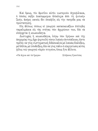 193


                  79. ΟΙ ΚΟΡΥΔΑΛΛΟΙ


   1. Εἰς ἕνα ἀγρόν, ἐσπαρμένον μὲ σῖτον, ἔκανε ἡ κορυδαλλῖνα
τὴν φωλεάν της. Ἐκεῖ ἐγέννησε τὰ αὐγά της καὶ ἔπειτα ἀπὸ
ὀλίγας ἡμέρας ἐβγῆκαν ἀπὸ τ’ αὐγὰ τὰ μικρὰ κορυδαλλάκια,
χαριτωμένα καὶ ζωηρά, μὲ τὴν σκουφίτσα εἰς τὸ κεφάλι.
   Ἦσαν πολὺ εὐτυχισμένα τὰ κορυδαλλάκια ἀνάμεσα εἰς
τοὺς ὑψηλοὺς καὶ δροσεροὺς στάχυς. Αὐτοὶ τὰ ἐπροφύλαττον
ἀπὸ τὴν ζέστην καὶ τὰ ἔκρυπτον ἀπὸ τὰ κακὰ παιδιά, τὰ
ὁποῖα περιεφέροντο εἰς τοὺς ἀγρούς, διὰ νὰ εὕρουν φωλεάς.
   Ὅταν ὅμως ἤρχισε νὰ μεστώνῃ ὁ σῖτος, ἡ μητέρα των
ἤρχισε νὰ ἀνησυχῇ. Ἐφοβεῖτο τοὺς θεριστάς, οἱ ὁποῖοι θὰ
ἤρχοντο μὲ τὰ δρέπανά των νὰ καταστρέψουν τὴν φωλεάν
της καὶ νὰ τῆς σκοτώσουν ἴσως τὰ μικρά της.
   Κάθε ἡμέραν λοιπόν, ὅταν ἀπεμακρύνετο διὰ τροφήν,
ἄφηνεν εἰς τὰ κορυδαλλάκια της τὴν παραγγελίαν νὰ
προσέχουν εἰς ὅ,τι ἀκούσουν καὶ εἰς ὅ,τι ἴδουν, διὰ νὰ τῆς τὸ
εἴπουν.

   2. Μίαν ἡμέραν, ὅταν ἐπέστρεψεν εἰς τὴν φωλεάν της, ἡ
κορυδαλλῖνα εὗρε τὰ παιδιά της τρομαγμένα.
   —Μητέρα, ἄκουσε, μητέρα, τῆς εἶπαν. Πρέπει νὰ μᾶς
πάρῃς τὸ βράδυ ἀπὸ ἐδῶ. Σήμερα ἠκούσαμεν τὸν μπάρμπα
- Θόδωρον, τὸν ἰδιοκτήτην τοῦ χωραφιοῦ, νὰ λέγῃ: «Τὸ σιτάρι
ἐμέστωσε. Αὔριον πρέπει χωρὶς ἄλλο νὰ τὸ θερίσωμεν». Καὶ
ἔστειλε τὸν υἱόν του νὰ καλέσῃ τοὺς γείτονας, νὰ βοηθήσουν
εἰς τὸ θέρισμα.
   Ἡ κορυδαλλῖνα ἐγέλασε καὶ εἶπε:
   —Μὴ φοβῆσθε, παιδιά μου. Ἂν περιμένῃ ὁ μπάρμπα -
Θόδωρος νὰ τοῦ κάμουν τὴν δουλειά του οἱ γείτονες, ἡμεῖς θὰ
ἔχωμεν ὅλον τὸν καιρὸν νὰ φύγωμεν μὲ τὴν ἡσυχίαν μας.
 