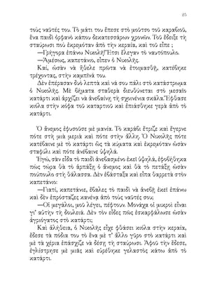 26


  Ὁ καπετάνιος τοῦ ἔρριξε μιὰ λομὴ ματιά, ποὺ ἐφανέρωνε
ὅλη τὴν εὐχαρίστησί του.
  Ὁ μπάρμπα Σταμάτης, ὁ θεῖός του, τὸν ἔβλεπε μὲ καμάρι
καὶ οἱ ἄλλοι ναῦτες τὸν ἐκοίταζαν μὲ θαυμασμό.

   Ἡ τρικυμία ἐβάσταξε πολλὴ ὤρα. Τὸ καράβι ἐπάλεψε πολὺ
ἀκόμη μὲ τὰ κύματα. Ἔδωκεν ὅμως ὁ Θεὸς καὶ ἔπεσεν ὁ ἄνεμος
καὶ ἐγαλήνεψεν ἡ θάλασσα. Τότε ἐπλησίασα τὸ Νικολῆ.
   —Πῶς τὰ ἐκατάφερες, παιδί μου, τοῦ εἶπα, καὶ ἀνέβηκες
ἐκεῖ ὑψηλὰ μέσα σὲ τόση φουρτούνα; Δὲν ἐφοβήθηκες;
   —Βέβαια ἐφοβήθηκα.
   —Γι’ αὐτὸ λοιπόν, πρὶν ἀνεβῇς, κατέβηκες κάτω στὴν
καμπῖνά σου, γιὰ νὰ τὸ καλοσκεφθῇς;
   —Ἆ, ὄχι γι’ αὐτό, κύριε. Κατέβηκα γιὰ νὰ ἀσπασθῶ τὸ
εἰκόνισμα τῆς Παναγίας, ποὺ μοῦ ἔδωκεν ἡ μητέρα μου, ὅταν
ἐξεκινοῦσα γιὰ τὸ ταξίδι. Προσευχήθηκα καὶ ἡ προσευχὴ
μοῦ ἔδωκε δύναμι, μοῦ ἔδιωξε τὸ φόβο. Ἐφίλησα καὶ τὴν
φωτογραφία τῆς μητέρας μου καὶ μοῦ ἐφάνηκε πὼς μοῦ
ἔλεγε:
   —Μὲ τὴν εὐχή μου, παιδί μου, καὶ μὲ τὴν βοήθεια τοῦ
Θεοῦ τρέξε ὅπου σὲ προστάζει ὁ καπετάνιος σου. Τρέξε νὰ
σώσῃς τὴ ζωὴ τῶν ἄλλων καὶ τὴν ἰδική σου.

Διασκευὴ ἐκ τοῦ ᾽Αγγλικοῦ                     Γ. Α. Μέγας
 