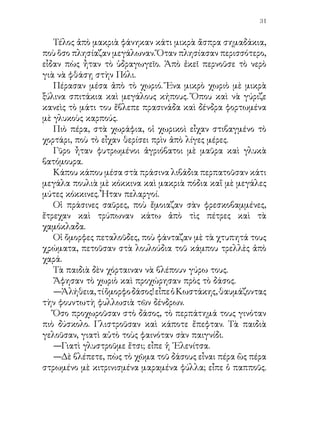 32


Αὐτὰ σᾶς κάμουν νὰ γλιστρᾶτε.
   Ἡ Ἑλενίτσα ἔσκυψε καὶ σήκωσε ἀπὸ κάτω ἕνα στρογγυλὸ
πράσινο ἀγκαθωτὸ πρᾶγμα.
   —Μὰ τί εἶναι αὐτό; φώναξε.
   —Εἶναι ὁ καρπὸς τῆς ἀγριοκαστανιᾶς, εἶπε ὁ κ. Πέτρος.
Τὸ κάστανο εἶναι κρυμμένο ἐδῶ μέσα. Γιὰ προσπάθησε,
Κωστάκη, νὰ τὸν σπάσης μὲ προσοχή· θὰ βρῇς τὸ κάστᾳνο
μέσα. Ἔπεσε πρὶν ὡριμάσῃ. Ὅταν ὡριμάσῃ ἀνοίγει ὁ καρπὸς
μόνος του καὶ πέφτει ἀπὸ μέσα τὸ κάστανο.
   Πραγματικὰ ὁ Κωστάκης ἔσπασε τὸν καρπὸ μὲ προσοχὴ
καὶ ἔβγαλε τὸν πράσινο ἀγκαθωτὸ φλοιό. Ἀπὸ μέσα βγῆκε
τότε τὸ ἀγριοκάστανο. Εἶχε τὸ ἴδιο χρῶμα περίπου μὲ τὸ
ἥμερο, μὲ τὴ διαφορὰ πὼς ἡ φλούδα του ἦταν πιὸ σκληρὴ καὶ
γυαλιστερή.
   Προχωροῦσαν τώρα ἀνάμεσα στἵς ἀγριοκαστανιὲς καὶ τὰ
πλατάνια. Σὲ λίγο ἔφθασαν σὲ ἕνα μακρὺ μαρμάρινο ἐξώστη
κατάλευκο, ποὺ γυάλιζε ὁλοκάθαρος κάτω ἀπὸ τὸν ἥλιο.
   Ἕνα ἀρκετὰ ὑψηλὸ τεῖχος στὴν ἄκρη του συγκρατοῦσε τὸ
νερὸ τῆς λίμνης.
   Τὰ παιδιὰ ἔσκυψαν γιὰ νὰ δοῦν.
   —Τώρα τὸ καλοκαῖρι τὸ νερὸ εἶναι πολὺ χαμηλά, ὄπως
βλέπετε. Τὸν χειμῶνα ὅμως καὶ καμμιὰ φορὰ μπορεῖ, νὰ
περάσῃ καὶ τὰ ψηλὰ μαρμάρινα τοιχώματα, εἶπε ὁ παπποῦς.
   Ἔξαφνα ἄκουσαν ἕνα ἀλλόκοτο θόρυβο.
   —Τί εἶναι παπποῦ; φώναξαν τὰ παιδιά.
   —Εἶναι τὸ νερό, παιδιά μου, ποὺ κάνει αὐτὸν τὸ ἀλλόκοτο
θόρυβο. Ἀπὸ τὴ λίμνη μὲ σωλῆνες πέφτει καὶ μαζεύεται
ἐδῶ κάτω, ποὺ βλέπετε, καὶ ἀπὸ ἐκεῖ σιγὰ - σιγὰ φεύγει καὶ
πηγαίνει στὴν Πόλι. Εἶναι τὸ νερό, ποὺ τρέχει ἀπὸ τὴ βρύση
τοῦ Ταξείμ.
   Τὰ παιδιὰ ἔτρεχαν ὁλόχαρα ἐδῶ κι ἐκεῖ καὶ δὲν χόρταιναν
 