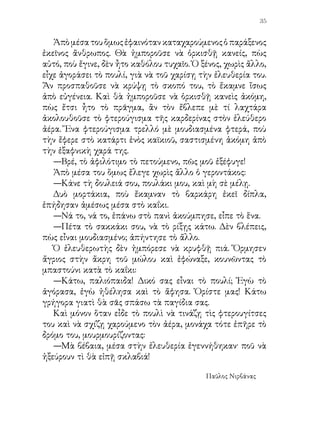 11. ΕΝΑ ΚΑΛΟ ΠΑΙΔΙ


   «...Ἐγεννήθηκα κοντὰ στὴ θάλασσα. Νά την, γαλαζοπράσινη
ἐκεῖ μακριὰ στὰ βράχια. Σ’ αὐτὴ ἐπερπάτησα, ἐκολύμβησα,
ἔκλαψα. Πῶς νὰ μὴ τὴν ἀγαπῶ;»
   Κοντὰ σ’ αὐτὴ ζοῦν οἱ ἰδικοί μου: Ἡ μητέρα μου, ποὺ μοῦ
ἔδωσε τὸ γάλα. Ὁ πατέρας μου μὲ τὸ χαμόγελο στὸ στόμα. Τ’
ἀδέλφιά μου μὲ τὶς τρέλλες καὶ οἱ φίλοι μου καὶ οὶ σύντροφοί
μου στὸ παίξιμο καὶ στὸ τραγούδι.
   »Ἐκεῖ κοντὰ στὴ θάλασσα εἶναι καὶ τὸ σχολεῖό μου ὅπου
ἔμαθα τὰ πρῶτα γράμματα. Ἐκεῖ ἦτο ὁ σοφός μου διδάσκαλος.
Τί μαθήματα! Τί παραμύθια! Τί τραγούδια μαζί του! Καὶ γέλια
καὶ ἐκδρομὲς καὶ παιγνίδια. Δεύτερος πατέρας ἦταν γιὰ μᾶς.
   »Σ’ ἐκεῖνα τ’ ἀνοικτὰ παράθυρα ἐμαζευόμαστε στὸν χειμῶνα
τὰ παιδιὰ καὶ ἐκοιτάζαμε τὴν βροχή, ποὺ ἐπλημμύριζε τὸ
περιβόλι. Κι ἐκεῖνο τὸ περιβόλι τὸ εἴχαμε φυτέψει μὲ τὰ χέρια
μας. Ἀπὸ ἐκεῖνα τὰ παράθυρα ἔμπαινε τὴν ἄνοιξι ποτάμι ὁ
ἥλιος καὶ ἔλουζε τὰ σγουρὰ κεφάλια τῶν παιδιῶν, τὰ θρανία,
τὸν πίνακα, τὴν ἕδρα, ὅλη τὴν τάξι.
   »Πιὸ πέρα εἶναι ἡ ἐκκλησία. Ἐκεῖ ἐλειτουργοῦσε ὁ
 