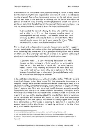 The Word made virtual                                                                                        Kate Boardman


question should say ‘which stops them physically coming to church, or being part of
their local community? No-one proposes that online church could or should replace
meeting physically face-to-face. Services and sermons on the web let you connect
with at least some of the what you are missing, and for people who cannot or
perhaps are not yet ready or willing to come physically to church they can be a
gentle way back. Heidi Campbell found in her research that the community was very
real, but someone gave an example of where the online community fails:

           “[…]recounted the story of a family she knew who lost their home
           and a child in a fire. At that moment emailing words of
           encouragement was not enough. “They needed people who could
           physically put their arms around them and cry with them”. While
           grateful people around the world were praying for them, “When
           you’ve just lost a child, it’s hard to be comforted online.”26

This is a tragic and perhaps extreme example, however some comfort – support –
ministry is easily given and received online. On a social networking site like Facebook
many people regularly update their ‘status’, giving an instantly visible feed to friends
or other users. It is surprisingly easy to get a sense of the general well-being of
people, and easy to respond with a sympathetic gesture or message.

           “[…]current status … a very interesting observation was that I
           changed my status one day to … Really busy, leave me a message to
           cheer me up …. And wow lots of people did, I got audio, text and
           videos. This was really surprising it is indicates the status could be a
           very subtle tool, perhaps even acting as a replacement for body
           language / mood indicates. In other words the people behaving (sic)in
           the virtual as they do in physical networks.”27

Is it possible to minister to someone without being face-to-face?28 Ministry can and
does clearly happen online. Some people find that unburdening themselves to a
complete stranger easier than to someone who knows something of them, or in a
situation where they cannot hear or see pity, incomprehension or judgement in their
hearer’s voice or face. Either way one should be able to expect a genuine empathy
from your listener. That you can successfully build and develop trusting and fruitful
fellowship is evidenced by the success of online churches iChurch and St Pixels. But
in general we must still be cautious about the potential harm done to vulnerable
people by engaging with someone who you do not really know, not know who or
what they are, or their own agendas. Mission can also clearly happen online through
these communities and fellowships. In exploring the potential, it is also clear that
worship happens online. Worship was not explicitly mentioned in the title of this
essay, but it is necessary to discuss it.

26 Campbell, H. (2005) Exploring Religious Community Online. New York: Peter Lang Publishing, p. 163
27 From Andy Ramsden’s blog: http://andyramsden.blogs.ilrt.org/2007/09/13/facebook-1-week-in-some-thoughts/
28 Indeed it is. Take the reference to Paul (Romans 1:11) in a sermon from the St Pixels virtual church, full text appears as
Appendix 9.




      Assessed essay submitted to the Diocese of Durham Council for Ministry, February 2008                                     10
 